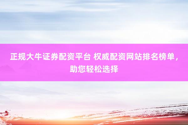 正规大牛证券配资平台 权威配资网站排名榜单，助您轻松选择