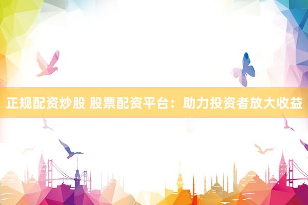 正规配资炒股 股票配资平台：助力投资者放大收益