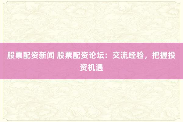 股票配资新闻 股票配资论坛：交流经验，把握投资机遇