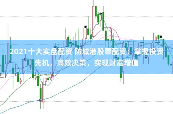 2021十大实盘配资 防城港股票配资：掌握投资先机，高效决策，实现财富增值
