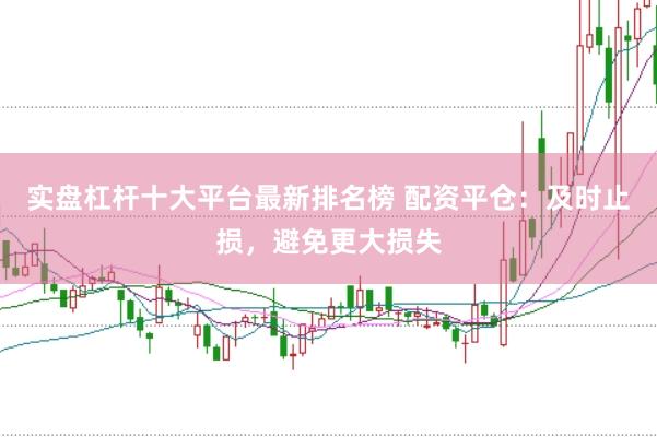 实盘杠杆十大平台最新排名榜 配资平仓：及时止损，避免更大损失