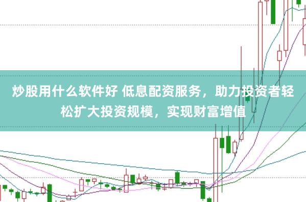 炒股用什么软件好 低息配资服务，助力投资者轻松扩大投资规模，实现财富增值