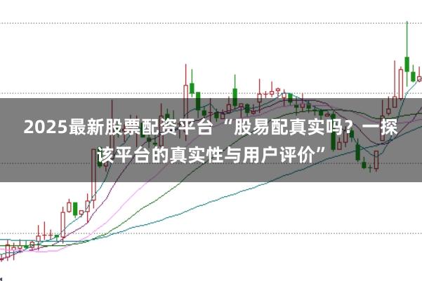 2025最新股票配资平台 “股易配真实吗？一探该平台的真实性与用户评价”