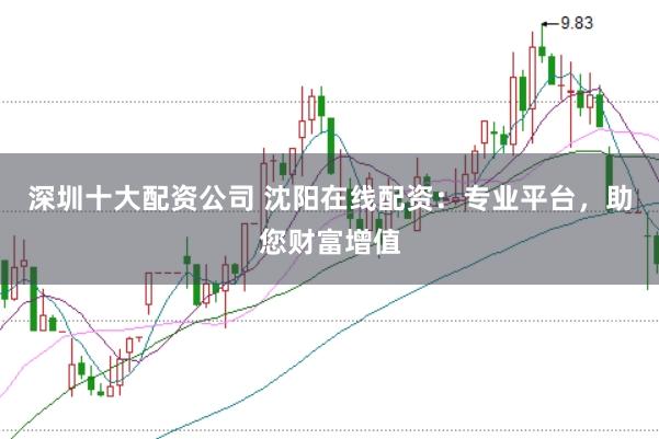 深圳十大配资公司 沈阳在线配资：专业平台，助您财富增值