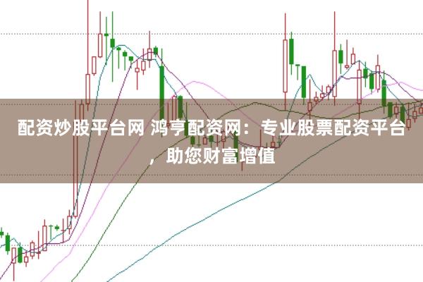 配资炒股平台网 鸿亨配资网：专业股票配资平台，助您财富增值