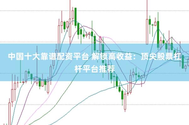 中国十大靠谱配资平台 解锁高收益：顶尖股票杠杆平台推荐