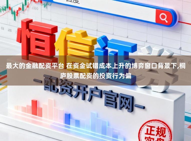 最大的金融配资平台 在资金试错成本上升的博弈窗口背景下,桐庐股票配资的投资行为偏