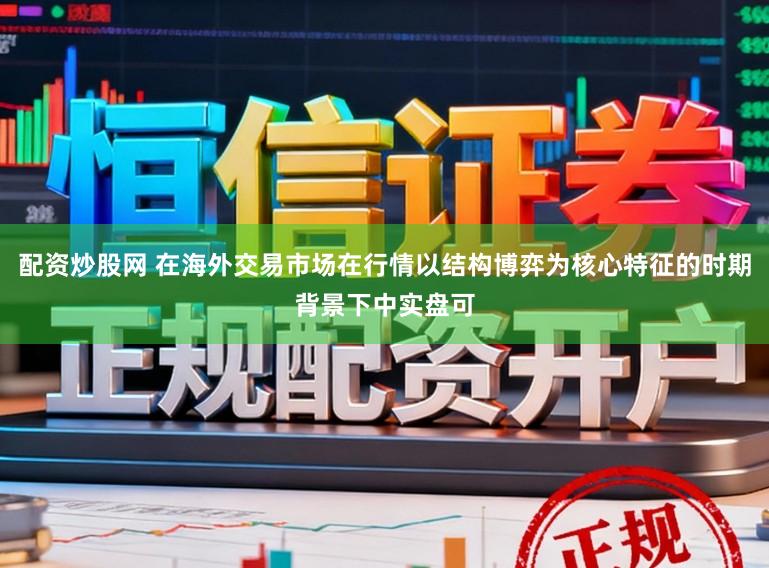 配资炒股网 在海外交易市场在行情以结构博弈为核心特征的时期背景下中实盘可