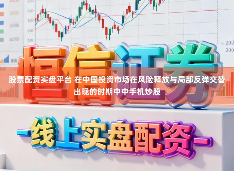 股票配资实盘平台 在中国投资市场在风险释放与局部反弹交替出现的时期中中手机炒股