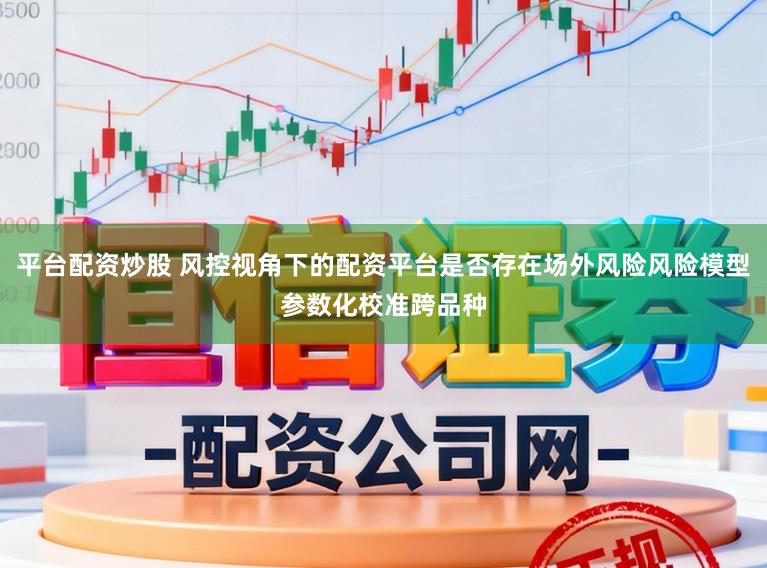 平台配资炒股 风控视角下的配资平台是否存在场外风险风险模型参数化校准跨品种