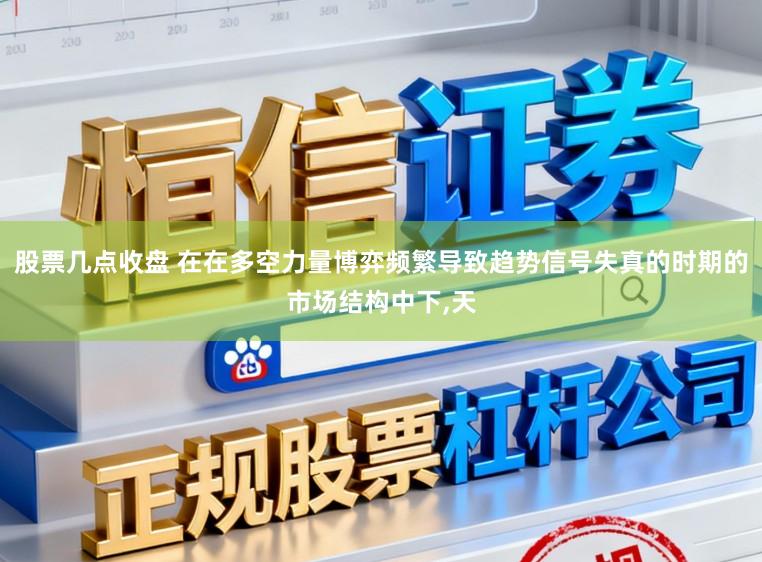 股票几点收盘 在在多空力量博弈频繁导致趋势信号失真的时期的市场结构中下,天