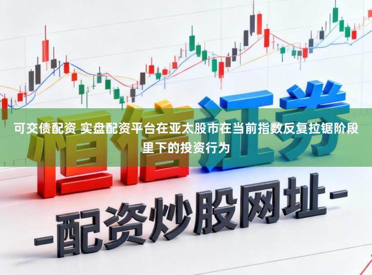 可交债配资 实盘配资平台在亚太股市在当前指数反复拉锯阶段里下的投资行为