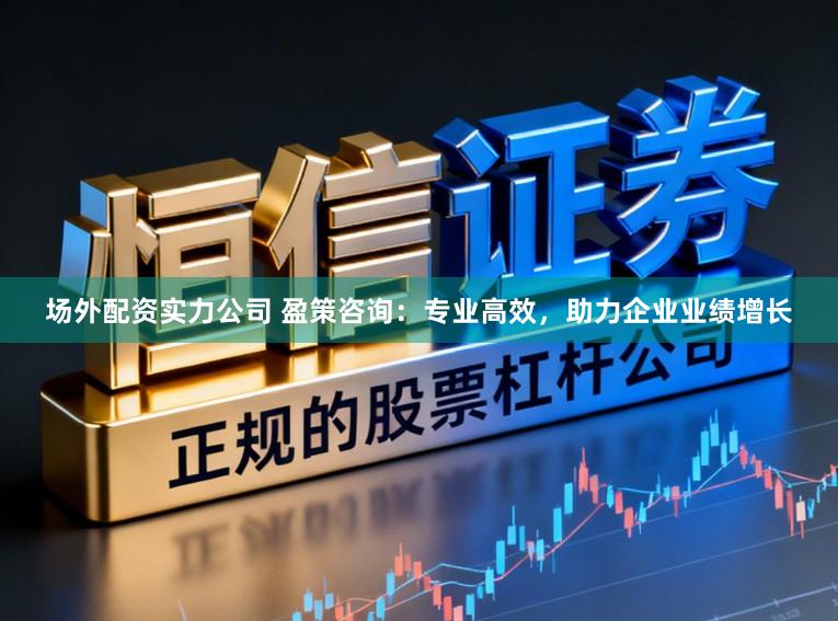 场外配资实力公司 盈策咨询：专业高效，助力企业业绩增长