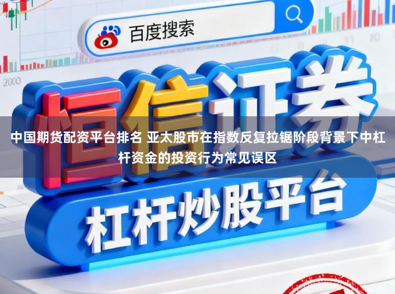 中国期货配资平台排名 亚太股市在指数反复拉锯阶段背景下中杠杆资金的投资行为常见误区