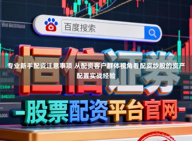专业新手配资注意事项 从配资客户群体视角看配资炒股的资产配置实战经验