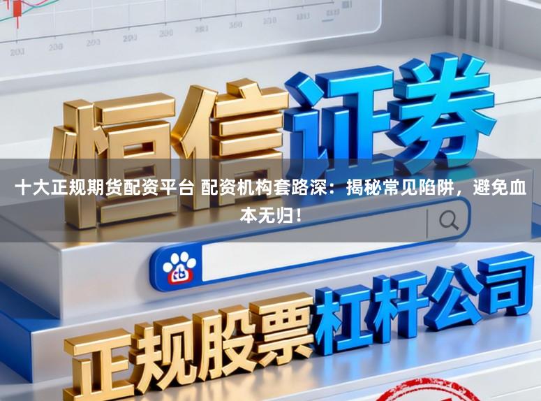 十大正规期货配资平台 配资机构套路深：揭秘常见陷阱，避免血本无归！